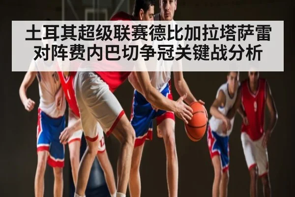 土耳其超级联赛德比加拉塔萨雷对阵费内巴切争冠关键战分析