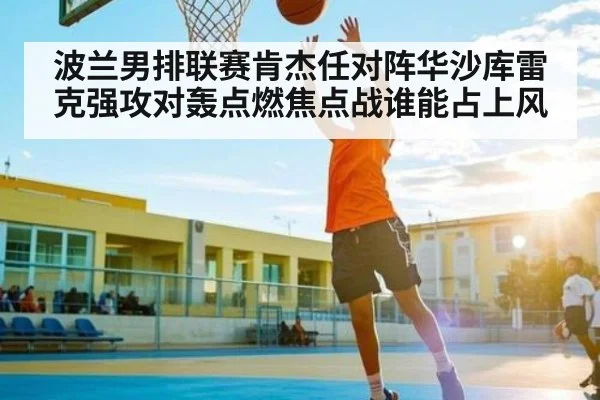 波兰男排联赛肯杰任对阵华沙库雷克强攻对轰点燃焦点战谁能占上风